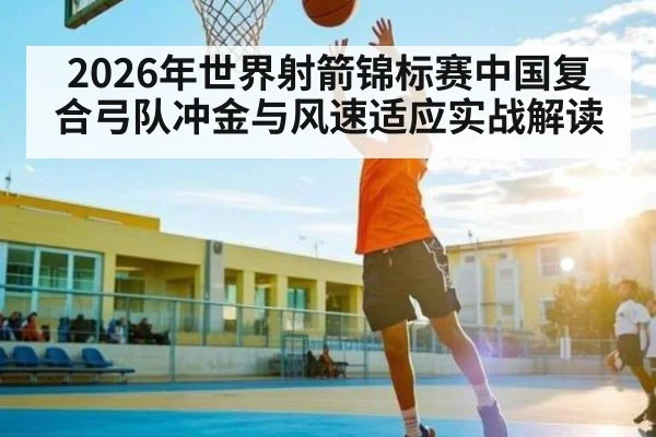 2026年世界射箭锦标赛中国复合弓队冲金与风速适应实战解读