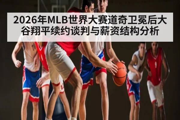 2026年MLB世界大赛道奇卫冕后大谷翔平续约谈判与薪资结构分析